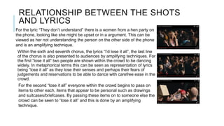 RELATIONSHIP BETWEEN THE SHOTS
AND LYRICS
Within the sixth and seventh chorus, the lyrics “I’d lose it all”, the last line
of the chorus is also presented to audiences by amplifying techniques. For
the first “lose it all” two people are shown within the crowd to be dancing
widely. In metaphorical terms this can be seen as representation of lyrics
being “lose it all” as they lose their senses and perhaps their fears of
judgements and reservations to be able to dance with carefree ease in the
crowd.
For the second “lose it all” everyone within the crowd begins to pass on
items to other each, items that appear to be personal such as drawings
and suitcases/briefcases. By passing these items on to someone else the
crowd can be seen to “lose it all” and this is done by an amplifying
technique.
For the lyric “They don’t understand” there is a women from a hen party on
the phone, looking like she might be upset or in a argument. This can be
viewed as her not understanding the person on the other side of the phone
and is an amplifying technique.
 