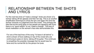 RELATIONSHIP BETWEEN THE SHOTS
AND LYRICS
For the next two lines of “make a change” shots are shown of a
woman taking off her glasses and then her wig. This is an another
amplification technique to show the lyric and again this time the
woman receives no judgement from the crowd. This portrays the
idea that as the song goes on the people are agreeing with Ezra-
there is no “good reason” to not “make a change”. The look of
shock realisation on the woman's face also demonstrates this.
For one of the last lines of the song “I’d leave it all behind” a
shot is shown of Ezra walking on top of the crowd who are
continuing to pass on items, taking off his guitar. This continues
to empathise the possible message that he would lose his
fame and his normal life for the person he loves.
 