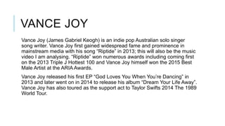 VANCE JOY
Vance Joy (James Gabriel Keogh) is an indie pop Australian solo singer
song writer. Vance Joy first gained widespread fame and prominence in
mainstream media with his song “Riptide” in 2013; this will also be the music
video I am analysing. “Riptide” won numerous awards including coming first
on the 2013 Triple J Hottest 100 and Vance Joy himself won the 2015 Best
Male Artist at the ARIA Awards.
Vance Joy released his first EP “God Loves You When You’re Dancing” in
2013 and later went on in 2014 to release his album “Dream Your Life Away”.
Vance Joy has also toured as the support act to Taylor Swifts 2014 The 1989
World Tour.
 