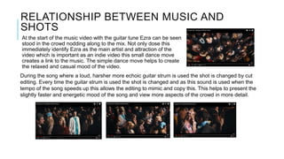 RELATIONSHIP BETWEEN MUSIC AND
SHOTS
At the start of the music video with the guitar tune Ezra can be seen
stood in the crowd nodding along to the mix. Not only dose this
immediately identify Ezra as the main artist and attraction of the
video which is important as an indie video this small dance move
creates a link to the music. The simple dance move helps to create
the relaxed and casual mood of the video.
During the song where a loud, harsher more echoic guitar strum is used the shot is changed by cut
editing. Every time the guitar strum is used the shot is changed and as this sound is used when the
tempo of the song speeds up this allows the editing to mimic and copy this. This helps to present the
slightly faster and energetic mood of the song and view more aspects of the crowd in more detail.
 
