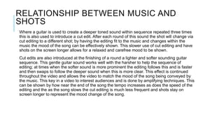 RELATIONSHIP BETWEEN MUSIC AND
SHOTS
Where a guitar is used to create a deeper toned sound within sequence repeated three times
this is also used to introduce a cut edit. After each round of this sound the shot will change via
cut editing to a different shot; by having the editing fit to the music and changes within the
music the mood of the song can be effectively shown. This slower use of cut editing and have
shots on the screen longer allows for a relaxed and carefree mood to be shown.
Cut edits are also introduced at the finishing of a round a lighter and softer sounding guitar
sequence. This gentle guitar sound works well with the harsher to help the sequence of
editing; at times when the softer sound is more prominent the editing follows this and is faster
and then swaps to follow the deeper sound when this is more clear. This effect is continued
throughout the video and allows the video to match the mood of the song being conveyed by
the music. This key in a video to interest audiences and is done by amplifying techniques. This
can be shown by how near the end of the song the tempo increases as does the speed of the
editing and the as the song slows the cut editing is much less frequent and shots stay on
screen longer to represent the mood change of the song.
 
