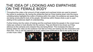 THE IDEA OF LOOKING AND EMPATHISE
ON THE FEMALE BODY
Throughout the video a fair amount of high angled and overhead shots are used to present
the scene to audiences. By having the audiences feel as if they looking down onto the scene
unfolding below highlights the notion of looking within the video; the audience are aware they
are being constructed to look at the people. Sometimes within theses shots a pan is used
adding to the audiences depth of understanding.
Further linking into the notion of looking and the overhead shots the people in the crowd never
make eye contact or look directly into the camera. They are filmed to be shown as if they
oblivious to the cameras and unaware they are being filmed. This increases the idea of
looking within the video as the audience now feel as if they are looking into the characters and
their lives. This is can key element of music videos and continues to add to the quirky tone of
a indie music video.
 