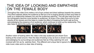 THE IDEA OF LOOKING AND EMPATHISE
ON THE FEMALE BODY
Throughout the video Ezra makes a lot of eye contact and direct address towards the camera.
This direct address allows the audience to feel as is he is singing directly to them and helps to
build up a relationship between him and the audiences watching. This will also help Ezra and
his iconography become more familiar to audiences. At times in the video Ezra turns to look
directly at the camera and this helps to create the effect of breaking the fourth wall as Ezra
acknowledging the presence of an audience, which continues to build up the relationship. This
also helps to add to the quirky and unique feel of an indie music video.
Another notion of looking within the video is the way audiences are shown Ezra
looking at the crowd around. Here the idea of looking is key as Ezra is shown to be
acknowledging his surroundings and audiences feel as if they watching him and
involved with him as he watches them. This different and unique feel is typical of a
indie music video and is a clear idea of looking.
 