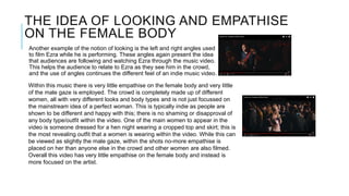 THE IDEA OF LOOKING AND EMPATHISE
ON THE FEMALE BODY
Another example of the notion of looking is the left and right angles used
to film Ezra while he is performing. These angles again present the idea
that audiences are following and watching Ezra through the music video.
This helps the audience to relate to Ezra as they see him in the crowd,
and the use of angles continues the different feel of an indie music video.
Within this music there is very little empathise on the female body and very little
of the male gaze is employed. The crowd is completely made up of different
women, all with very different looks and body types and is not just focussed on
the mainstream idea of a perfect woman. This is typically indie as people are
shown to be different and happy with this; there is no shaming or disapproval of
any body type/outfit within the video. One of the main women to appear in the
video is someone dressed for a hen night wearing a cropped top and skirt; this is
the most revealing outfit that a women is wearing within the video. While this can
be viewed as slightly the male gaze, within the shots no-more empathise is
placed on her than anyone else in the crowd and other women are also filmed.
Overall this video has very little empathise on the female body and instead is
more focused on the artist.
 