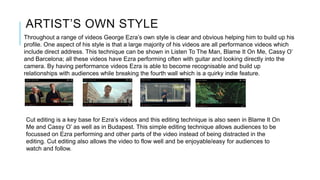 ARTIST’S OWN STYLE
Throughout a range of videos George Ezra’s own style is clear and obvious helping him to build up his
profile. One aspect of his style is that a large majority of his videos are all performance videos which
include direct address. This technique can be shown in Listen To The Man, Blame It On Me, Cassy O’
and Barcelona; all these videos have Ezra performing often with guitar and looking directly into the
camera. By having performance videos Ezra is able to become recognisable and build up
relationships with audiences while breaking the fourth wall which is a quirky indie feature.
Cut editing is a key base for Ezra’s videos and this editing technique is also seen in Blame It On
Me and Cassy O’ as well as in Budapest. This simple editing technique allows audiences to be
focussed on Ezra performing and other parts of the video instead of being distracted in the
editing. Cut editing also allows the video to flow well and be enjoyable/easy for audiences to
watch and follow.
 