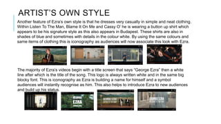ARTIST’S OWN STYLE
Another feature of Ezra’s own style is that he dresses very casually in simple and neat clothing.
Within Listen To The Man, Blame It On Me and Cassy O’ he is wearing a button up shirt which
appears to be his signature style as this also appears in Budapest. These shirts are also in
shades of blue and sometimes with details in the colour white. By using the same colours and
same items of clothing this is iconography as audiences will now associate this look with Ezra.
The majority of Ezra’s videos begin with a title screen that says “George Ezra” then a white
line after which is the title of the song. This logo is always written white and in the same big
blocky font. This is iconography as Ezra is building a name for himself and a symbol
audiences will instantly recognise as him. This also helps to introduce Ezra to new audiences
and build up his status.
 