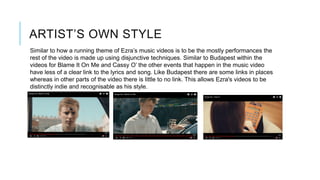 ARTIST’S OWN STYLE
Similar to how a running theme of Ezra’s music videos is to be the mostly performances the
rest of the video is made up using disjunctive techniques. Similar to Budapest within the
videos for Blame It On Me and Cassy O’ the other events that happen in the music video
have less of a clear link to the lyrics and song. Like Budapest there are some links in places
whereas in other parts of the video there is little to no link. This allows Ezra's videos to be
distinctly indie and recognisable as his style.
 
