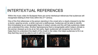 INTERTEXTUAL REFERENCES
Within the music video for Budapest there are some intertextual references that audiences will
recognised relating to their lives within the 21st century.
One of the first references is the person standing in the crowd who is clearly dressed to be like
a doctor, wearing scrubs, a white coat and a stethoscope. Audiences will be able to identify
this immediately as an recognisable figure in today's society and this will help audiences relate
and understand the video. Another figure/persona that is recognisable within today’s climate is
the woman dressed up to be at an hen party. Again audiences will recognise her and this
helps them to understand the depth of the crowd in the video; this helps audiences to fit in as
they feel they would be able to suit in with the crowd.
 