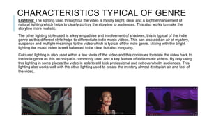 CHARACTERISTICS TYPICAL OF GENRE
Lighting: The lighting used throughout the video is mostly bright, clear and a slight enhancement of
natural lighting which helps to clearly portray the storyline to audiences. This also works to make the
storyline more realistic.
The other lighting style used is a key empathise and involvement of shadows; this is typical of the indie
genre as this different style helps to differentiate indie music videos. This can also add an air of mystery,
suspense and multiple meanings to the video which is typical of the indie genre. Mixing with the bright
lighting the music video is well balanced to be clear but also intriguing.
Coloured lighting is also used within a few shots of the video and this continues to relate the video back to
the indie genre as this technique is commonly used and a key feature of indie music videos. By only using
this lighting in some places the video is able to still look professional and not overwhelm audiences. This
lighting also works well with the other lighting used to create the mystery almost dystopian air and feel of
the video.
 