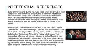 INTERTEXTUAL REFERENCES
Later on there is shot during the music video where the crowd all wear
3D glasses and some have popcorn; this is clearly an intertextual
reference to the cinema and helps the audience to relate to crowd
more. By using intertextual references audiences are able to
understand the video more and help audiences remember the video
better, as they can now link people and activities in society to the
video.
Another type of recognisable person with in the video would be the
“football lads”. As shown wearing a Liverpool scarf adorned with “The
Pride Of The Merseyside” this not only making a link to Liverpool FC
but also their famous and fierce derby rivalry with Everton. This
intertextual reference will be more obvious to football fans and may
help to attract stereotypically more males to the video as they will be
able to relate to this. The man wearing the scarf is also accompanied
by two friends and by daring each other to eat a hot chilli this can be
seen as typical “lad behaviour” which audiences will identify.
 