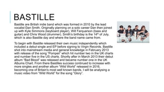 BASTILLE
Bastille are British indie band which was formed in 2010 by the lead
vocalist Dan Smith. Originally planning on a solo career Dan then joined
up with Kyle Simmons (keyboard player), Will Farquarson (bass and
guitar) and Chris Wood (drummer). Smith’s birthday is the 14th of July,
which is also Bastille day and where the band name came from.
To begin with Bastille released their own music independently which
included a debut single and EP before signing to Virgin Records. Bastille
shot into mainstream media and general knowledge in February 2013
with release of the song “Pompeii” which hit number two in the UK charts
and number five in the US charts. Shortly after in March 2013 their debut
album “Bad Blood” was released and became number one in the UK
Albums Chart. From there Bastilles success continued to increase with
more singles and another album “Wild World” released in 2016,
becoming one of Britain's most well known bands. I will be analysing a
music video from “Wild World” for the song “Glory”.
 