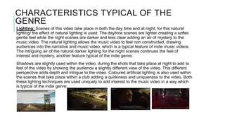 CHARACTERISTICS TYPICAL OF THE
GENRE
Lighting: Scenes of this video take place in both the day time and at night; for this natural
lighting/ the effect of natural lighting is used. The daytime scenes are lighter creating a softer,
gentle feel while the night scenes are darker and less clear adding an air of mystery to the
music video. The natural lighting allows the music video to feel non constructed, drawing
audiences into the narrative and music video, which is a typical feature of indie music videos.
The intriguing air of the natural darker lighting for the night scenes continues the feel of
interest and mystery, another feature typical of the indie genre.
Shadows are slightly used within the video, during the shots that take place at night to add to
feel of the video by showing the audience a slightly different view of the video. This different
perspective adds depth and intrigue to the video. Coloured artificial lighting is also used within
the scenes that take place within a club adding a quirkiness and uniqueness to the video. Both
these lighting techniques are used uniquely to add interest to the music video in a way which
is typical of the indie genre.
 