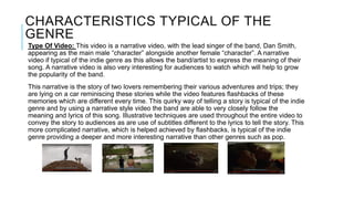CHARACTERISTICS TYPICAL OF THE
GENRE
Type Of Video: This video is a narrative video, with the lead singer of the band, Dan Smith,
appearing as the main male “character” alongside another female “character”. A narrative
video if typical of the indie genre as this allows the band/artist to express the meaning of their
song. A narrative video is also very interesting for audiences to watch which will help to grow
the popularity of the band.
This narrative is the story of two lovers remembering their various adventures and trips; they
are lying on a car reminiscing these stories while the video features flashbacks of these
memories which are different every time. This quirky way of telling a story is typical of the indie
genre and by using a narrative style video the band are able to very closely follow the
meaning and lyrics of this song. Illustrative techniques are used throughout the entire video to
convey the story to audiences as are use of subtitles different to the lyrics to tell the story. This
more complicated narrative, which is helped achieved by flashbacks, is typical of the indie
genre providing a deeper and more interesting narrative than other genres such as pop.
 