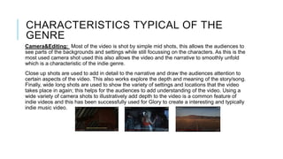 CHARACTERISTICS TYPICAL OF THE
GENRE
Camera&Editing: Most of the video is shot by simple mid shots, this allows the audiences to
see parts of the backgrounds and settings while still focussing on the characters. As this is the
most used camera shot used this also allows the video and the narrative to smoothly unfold
which is a characteristic of the indie genre.
Close up shots are used to add in detail to the narrative and draw the audiences attention to
certain aspects of the video. This also works explore the depth and meaning of the story/song.
Finally, wide long shots are used to show the variety of settings and locations that the video
takes place in again; this helps for the audiences to add understanding of the video. Using a
wide variety of camera shots to illustratively add depth to the video is a common feature of
indie videos and this has been successfully used for Glory to create a interesting and typically
indie music video.
 