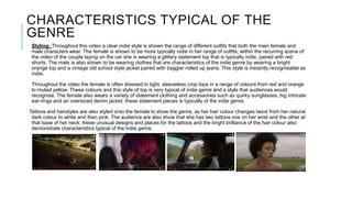 CHARACTERISTICS TYPICAL OF THE
GENRE
Styling: Throughout this video a clear indie style is shown the range of different outfits that both the main female and
male characters wear. The female is shown to be more typically indie in her range of outfits; within the recurring scene of
the video of the couple laying on the car she is wearing a glittery statement top that is typically indie, paired with red
shorts. The male is also shown to be wearing clothes that are characteristics of the indie genre by wearing a bright
orange top and a vintage old school style jacket paired with baggier rolled up jeans. This style is instantly recognisable as
indie.
Throughout the video the female is often dressed in tight, sleeveless crop tops in a range of colours from red and orange
to muted yellow. These colours and this style of top is very typical of indie genre and a style that audiences would
recognise. The female also wears a variety of statement clothing and accessories such as quirky sunglasses, big intricate
ear-rings and an oversized denim jacket; these statement pieces is typically of the indie genre.
Tattoos and hairstyles are also styled onto the female to show the genre, as her hair colour changes twice from her natural
dark colour to white and then pink. The audience are also show that she has two tattoos one on her wrist and the other at
that base of her neck; these unusual designs and places for the tattoos and the bright brilliance of the hair colour also
demonstrate characteristics typical of the indie genre.
 