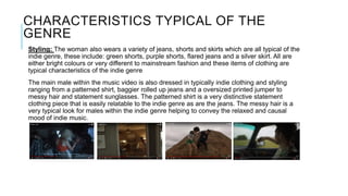CHARACTERISTICS TYPICAL OF THE
GENRE
Styling: The woman also wears a variety of jeans, shorts and skirts which are all typical of the
indie genre, these include: green shorts, purple shorts, flared jeans and a silver skirt. All are
either bright colours or very different to mainstream fashion and these items of clothing are
typical characteristics of the indie genre
The main male within the music video is also dressed in typically indie clothing and styling
ranging from a patterned shirt, baggier rolled up jeans and a oversized printed jumper to
messy hair and statement sunglasses. The patterned shirt is a very distinctive statement
clothing piece that is easily relatable to the indie genre as are the jeans. The messy hair is a
very typical look for males within the indie genre helping to convey the relaxed and causal
mood of indie music.
 
