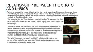 RELATIONSHIP BETWEEN THE SHOTS
AND LYRICS
As this is a narrative video following the story and meaning of the song there are times
when the lyrics are demonstrated in a relationship literally and illustratively with the
shotsand other times where the whole video is showing the theme and the message of
the lyrics. The literal lyrics are:
The song begins as “Deep in the corner of the night” is sang as the shot
on screen illustratively shows the two lovers laying on a car in the middle
of the night.
Further on within the first verse the lyric “inconceivable imaginings” is
shown as they lay their imagining/remembering different adventures
which is aided by the subtitles. It is unclear to audiences at this point if
the scenarios are made up or real flashbacks and this adds real
interest and depth into the music video for audiences.
The lyric “you make me laugh until I die” is followed by a shot on
screen of the main female laughing. This is an illustrative technique
showing the narrative for audiences.
 