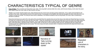 CHARACTERISTICS TYPICAL OF GENRE
Type of Video: This a narrative and disjunctive music video. The song itself is almost written like a story, with the lyrics flowing to tell a tale; this would
have helped to give the music video an clear direction and plan.
“Riptide” is an mostly narrative based music video following the story of two lovers and their growing relationship. This is clearly demonstrated by the
narrative of the music video showing the shot of the same woman “running down to the Riptide” and using her alongside the same male actor who is an
“cowboy running from himself”. By using the same actors repeatedly in the different situations that the song follows, the music video is presenting a
narrative to audience.
Disjunctive techniques are used to fill in the parts of the song that follow the narrative less such as the chorus; here shots are filmed that have much less
of a clear link to song and do not match the rest of the video. These can sometimes be very witty and subtle links to the lyrics which will satisfy audiences
of the indie genre and is a typical quirk of the genre. This is used rarely and the video is mainly narrative and both styles are typical of the indie genre.
Many indie songs follow a storyline similar to this narrative video, for the story is full of individual twists and turns; developing the story deeper than
narrative would be in different genres such as pop. This more unique and quirky narrative which is massively enhanced by the disjunctive shots is very
typical of the indie genre.
Narrative of
“lady running
down to the
riptide”
Repeated
use of
characters in
the story.
 