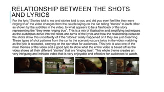 RELATIONSHIP BETWEEN THE SHOTS
AND LYRICS
For the lyric “Stories told to me and stories told to you and did you ever feel like they were
ringing true” the video changes from the couple laying on the car telling “stories” to each other
as shown by the subtitles in the video, to what appears to be a flashback of the story
representing the “they were ringing true”. This is a mix of illustrative and amplifying techniques
as the audiences delve into the twists and turns of the lyrics and how the relationship between
the shots show this uncertainty of if the “stories” really happened or if they are just dreaming.
These types of shot patterns from the car to the scenario occurs twice in the video matching
as the lyric is repeated, carrying on the narrative for audiences. This lyric is also one of the
main themes of the video and a good lyric to show what the entire video is based off as the
video shows all their different “stories” that are “ringing true”. This whole theme creates an
very intriguing and intricate video that is very enjoyable and effective for audiences to watch.
 