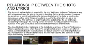 RELATIONSHIP BETWEEN THE SHOTS
AND LYRICS
The sign motif and symbolism is repeated for the lyric “looking up for heaven” in the same way
with a man standing on the side of the road to show this. As this lyric is repeated throughout
the song there is a continued relationship between this lyric and the shots; at one time the
camera pans up to a plane flying overhead and at another the characters are sat to be
admiring the sky. This technique is amplifying the lyric as both show the sky and height
representing “looking up”; the panning camera movement in particular really involves the
audience in this lyric and builds a relationship between the lyrics and the shots.
Also linked to this lyric the relationship of the shots build up a image of “heaven” in the video.
At some points in the video when “heaven” is sang the shots shown on screen are often of
nature and naturally beauty. This natural and raw beauty shown by wide and long shots may
be a representation of what the band believe “Heaven” to be/be like. This continues to add
depth and meaning into the video.
 