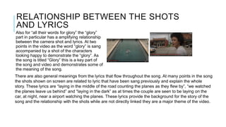 RELATIONSHIP BETWEEN THE SHOTS
AND LYRICS
Also for “all their words for glory” the “glory”
part in particular has a amplifying relationship
between the camera shot and lyrics. At two
points in the video as the word “glory” is sang
accompanied by a shot of the characters
looking happy to demonstrate the “glory”. As
the song is titled “Glory” this is a key part of
the song and video and demonstrates some of
the meaning of the song.
There are also general meanings from the lyrics that flow throughout the song. At many points in the song
the shots shown on screen are related to lyric that have been sang previously and explain the whole
story. These lyrics are “laying in the middle of the road counting the planes as they flew by”, “we watched
the planes leave us behind” and “laying in the dark” as at times the couple are seen to be laying on the
car, at night, near a airport watching the planes. These lyrics provide the background for the story of the
song and the relationship with the shots while are not directly linked they are a major theme of the video.
 
