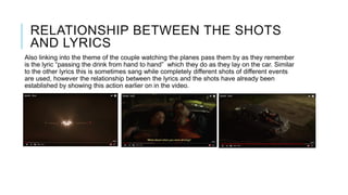 RELATIONSHIP BETWEEN THE SHOTS
AND LYRICS
Also linking into the theme of the couple watching the planes pass them by as they remember
is the lyric “passing the drink from hand to hand” which they do as they lay on the car. Similar
to the other lyrics this is sometimes sang while completely different shots of different events
are used, however the relationship between the lyrics and the shots have already been
established by showing this action earlier on in the video.
 