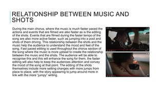 RELATIONSHIP BETWEEN MUSIC AND
SHOTS
During the main chorus, where the music is much faster paced the
actions and events that are filmed are also faster as is the editing
of the shots. Events that are filmed during the faster tempo of the
song are also more active faster, such as jumping into a pool and
shots of them driving. This relationship between the shots and the
music help the audience to understand the mood and feel of the
song. Fast paced editing is used throughout the chorus section of
the song where the music is more upbeat to create the relationship
between the music and the shots. The audience will be able to
recognise this and this will enhance the song for them, the faster
editing will also help to keep the audiences attention and convey
the mood of the song at that point. The editing of the shots
themselves include more setting changes with more jumps from
place to place, with the story appearing to jump around more in
link with the more “jumpy” writing.
 