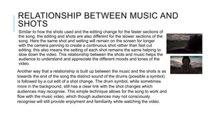 RELATIONSHIP BETWEEN MUSIC AND
SHOTS
Similar to how the shots used and the editing change for the faster sections of
the song, the editing and shots are also different for the slower sections of the
song. Here the same shot and setting will remain on the screen for longer
with the camera panning to create a continuous shot rather than fast cut
editing; this also means the setting of each shot remains the same helping to
slow down the video. This relationship between the shots and music helps the
audience to understand and appreciate the different moods and tones of the
video.
Another way that a relationship is built up between the music and the shots is as
towards the end of the song the distinct sound of the drums (possible a symbol)
is followed by a cut edit of a shot change. The drum symbol, while sometimes
more in the background, still has a clear link with the shot changes which
audiences may recognise. This simple technique allows for the song to work and
flow with the music video, which though audiences may not consciously
recognise will still provide enjoyment and familiarity while watching the video.
 