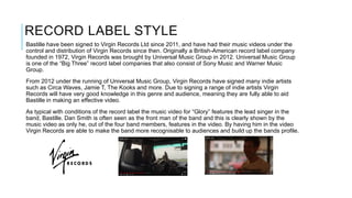 RECORD LABEL STYLE
Bastille have been signed to Virgin Records Ltd since 2011, and have had their music videos under the
control and distribution of Virgin Records since then. Originally a British-American record label company
founded in 1972, Virgin Records was brought by Universal Music Group in 2012. Universal Music Group
is one of the “Big Three” record label companies that also consist of Sony Music and Warner Music
Group.
From 2012 under the running of Universal Music Group, Virgin Records have signed many indie artists
such as Circa Waves, Jamie T, The Kooks and more. Due to signing a range of indie artists Virgin
Records will have very good knowledge in this genre and audience, meaning they are fully able to aid
Bastille in making an effective video.
As typical with conditions of the record label the music video for “Glory” features the lead singer in the
band, Bastille. Dan Smith is often seen as the front man of the band and this is clearly shown by the
music video as only he, out of the four band members, features in the video. By having him in the video
Virgin Records are able to make the band more recognisable to audiences and build up the bands profile.
 
