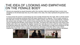THE IDEA OF LOOKING AND EMPATHISE
ON THE FEMALE BODY
Women are presented as equal characters within this narrative video and although there is some more
empathise on the female body than any of the males in the video, this video represents the genders more
equally.
In most scenes the woman is presented to be more scantily dressed than the male; often in shorter shorts
and skirts and sometimes showing midriff with lower necklines and no sleeves. This is a stark contrast to
the male who is never not dressed in jeans and is mostly covered, even his arm in long sleeves. However,
the camera dose not linger on the woman's body anymore than the males and the dress may have been
more to represent the females unique fashion and style. Throughout the video there are more shots of the
female used, which can sexualise her slightly, however this may also be to tie in with the notion of looking
of audiences seeing the video from the males point of view. Overall there is a little more empathise on the
female and she dressed more to match the mainstream stereotype of females within music videos,
however this video only uses this slightly and works well to present women as equal and less sexualised.
 