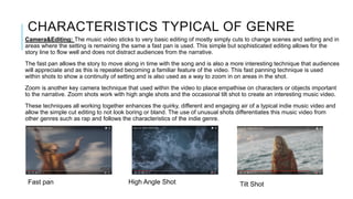 CHARACTERISTICS TYPICAL OF GENRE
Camera&Editing: The music video sticks to very basic editing of mostly simply cuts to change scenes and setting and in
areas where the setting is remaining the same a fast pan is used. This simple but sophisticated editing allows for the
story line to flow well and does not distract audiences from the narrative.
The fast pan allows the story to move along in time with the song and is also a more interesting technique that audiences
will appreciate and as this is repeated becoming a familiar feature of the video. This fast panning technique is used
within shots to show a continuity of setting and is also used as a way to zoom in on areas in the shot.
Zoom is another key camera technique that used within the video to place empathise on characters or objects important
to the narrative. Zoom shots work with high angle shots and the occasional tilt shot to create an interesting music video.
These techniques all working together enhances the quirky, different and engaging air of a typical indie music video and
allow the simple cut editing to not look boring or bland. The use of unusual shots differentiates this music video from
other genres such as rap and follows the characteristics of the indie genre.
Fast pan High Angle Shot Tilt Shot
 