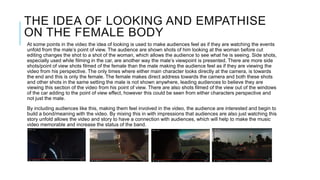 THE IDEA OF LOOKING AND EMPATHISE
ON THE FEMALE BODY
At some points in the video the idea of looking is used to make audiences feel as if they are watching the events
unfold from the male’s point of view. The audience are shown shots of him looking at the woman before cut
editing changes the shot to a shot of the woman, which allows the audience to see what he is seeing. Side shots,
especially used while filming in the car, are another way the male’s viewpoint is presented. There are more side
shots/point of view shots filmed of the female than the male making the audience feel as if they are viewing the
video from his perspective. The only times where either main character looks directly at the camera, is towards
the end and this is only the female. The female makes direct address towards the camera and both these shots
and other shots in the same setting the male is not shown anywhere, leading audiences to believe they are
viewing this section of the video from his point of view. There are also shots filmed of the view out of the windows
of the car adding to the point of view effect, however this could be seen from either characters perspective and
not just the male.
By including audiences like this, making them feel involved in the video, the audience are interested and begin to
build a bond/meaning with the video. By mixing this in with impressions that audiences are also just watching this
story unfold allows the video and story to have a connection with audiences, which will help to make the music
video memorable and increase the status of the band.
 