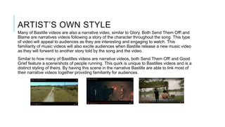 ARTIST’S OWN STYLE
Many of Bastille videos are also a narrative video, similar to Glory. Both Send Them Off! and
Blame are narratives videos following a story of the character throughout the song. This type
of video will appeal to audiences as they are interesting and engaging to watch. This
familiarity of music videos will also excite audiences when Bastille release a new music video
as they will forward to another story told by the song and the video.
Similar to how many of Bastilles videos are narrative videos, both Send Them Off! and Good
Grief feature a scene/shots of people running. This quirk is unique to Bastilles videos and is a
distinct styling of theirs. By having this scene in the narrative Bastille are able to link most of
their narrative videos together providing familiarity for audiences.
 