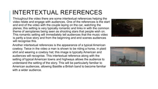 INTERTEXTUAL REFERENCES
Throughout the video there are some intertextual references helping the
video relate and engage with audiences. One of the references is the start
and end of the video with the couple laying on the car, watching the
planes; this setting is very typically romantic and links in with the common
theme of aeroplanes being seen as shooting stars that people wish on.
This romantic setting will immediately tell audiences that the music video
is partly a love story and from the beginning and end scenes audiences
will recognise this.
Another intertextual references is the appearance of a typical American
cowboy. Twice in the video a man is shown to be riding a horse, in plaid
shirt and wearing a cowboy hat; this image is typically American and
audiences will recognise. This intertextual reference along with the
setting of typical American towns and highways allows the audience to
understand the setting of the story. This will be particularly familiar to
American audiences, allowing Bastille a British band to become familiar
with a wider audience.
 