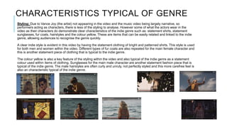 CHARACTERISTICS TYPICAL OF GENRE
Styling: Due to Vance Joy (the artist) not appearing in the video and the music video being largely narrative, so
performers acting as characters, there is less of the styling to analyse. However some of what the actors wear in the
video as their characters do demonstrate clear characteristics of the indie genre such as: statement shirts, statement
sunglasses, fur coats, hairstyles and the colour yellow. These are items that can be easily related and linked to the indie
genre, allowing audiences to recognise the genre quickly.
A clear indie style is evident in this video by having the statement clothing of bright and patterned shirts. This style is used
for both men and women within the video. Different types of fur coats are also repeated for the main female character and
this is another statement piece of clothing that is typical to the indie genre.
The colour yellow is also a key feature of the styling within the video and also typical of the indie genre as a statement
colour used within items of clothing. Sunglasses for the main male character are another statement fashion piece that is
typical of the indie genre. The male hairstyles are often curly and unruly, not perfectly styled and this more carefree feel is
also an characteristic typical of the indie genre.
 