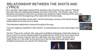 RELATIONSHIP BETWEEN THE SHOTS AND
LYRICS
As a narrative video based mainly off the storyline of the song the music video for “Riptide”
has clear links and relationships between the shots of the lyrics. The director uses a lot of
illustrative techniques to show this, by showing the audience a literal meaning of the song; this
can be shown from the beginning of the video with the first line being
“I was scared of dentists and the dark” and the shot being a woman at the dentist looking
scared before the screen turns to black.
This illustrative relationship continues throughout the song:
“Your the magicians assistant in their dreams” is accompanied by a man doing magic card
tricks.
The line “They come unstuck” also uses some amplifying techniques mixed with visuals as
this is a shot of a woman freeing herself from being tied up. While this is not a direct visual
of his friends coming “unstuck” the link is still there, just more subtle. The same link is
made further on in the video for the same line of two ice lollys being split apart, again
amplifying techniques are used for this relationship.
 
