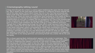 A long shot through the curtains is used to again emphasise the space she has around
her. She is shown on the same pole outside however in a different location towards the
end of the video being a forest which shows that she is less free than previously was
which could show the audience it’s a long journey to get to where she wants and isn't
quite there yet. There are many tree making her more enclosed as if the reality of life is
closing around her making her feel trapped in a life that she doesn’t want and not
knowing where to turn next. It implies that the protagonist isn't free at the moment due
to the complexities of life and it not being straight forward. The fact that there is many
exits to a forest could symbolise that her life could go in many different directions.
Though there is light appearing through the trees which could represent hope that she
will make a better life for herself and her family, she just has to stay determined. There
is also green and brown colours surrounding her which have connotations of money,
security and stability reinforces this. This sends a strong message to the audience that
anything is possible as long as you stay determined and fight for what you want. High
key lighting is used whilst she is shown outside which gives connotation's of happiness
this could refer to her being optimistic and working herself into a better life for her and
her family.
She is shown wearing black clothing which appears to be similar to underwear. This
shows the audience that she is more free as nobody is around her. This could suggest
that she is imagining that nobody is around her and thinks of happy things while
dancing because she doesn’t want to face the reality of the men watching her as this
may make her feel uncomfortable and would be able to continue with her dancing. It
also shows her love for dancing because she is able to escape her reality and while she
is doing it for a temporary time it makes her forget. The red curtains can be associated
with theatre curtains and performance. The used of Silence as the curtains draw makes
the audience think about what they have just watched and listened to and process the
Cinematography/editing/sound
 