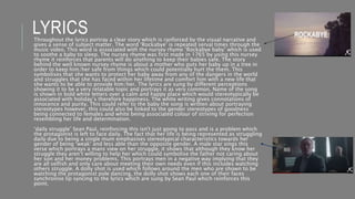 LYRICSThroughout the lyrics portray a clear story which is ranforced by the visual narrative and
gives a sense of subject matter. The word ‘Rockabye’ is repeated serval times through the
music video. This word is associated with the nursey rhyme ‘Rockabye baby’ which is used
to soothe a baby to sleep. The nursey rhyme was first made in 1765 by using this nursey
rhyme it reinforces that parents will do anything to keep their babies safe. The story
behind the well known nursey rhyme is about a mother who puts her baby up in a tree in
order to keep him/her safe from things which could potentially hurt the them. This
symbolises that she wants to protect her baby away from any of the dangers in the world
and struggles that she has faced within her lifetime and comfort him with a new life that
she wants to be able to provide him/her. The lyrics are sung by different perceptions
showing it to be a very relatable topic and portrays it as very common. Name of the song
is shown in bold white letters over a calm and happy place which would stereotypically be
associated with holiday’s therefore happiness. The white writing gives connotations of
innocence and purity. This could refer to the baby the song is written about portraying
stereotypes however, this could also be linked to the gender stereotypes of goodness
being connected to females and white being associated colour of striving for perfection
resembling her life and determination.
‘daily struggle’ Sean Paul, reinforcing this isn't just going to pass and is a problem which
the protagonist is left to face daily. The fact that her life is being represented as struggling
daily due to being a single mum emphasises stereotypical characteristics towards her
gender of being ‘weak’ and less able than the opposite gender. A male star sings this
verse which portrays a mans view on her struggle, it shows that although they know her
struggle they aren’t willing to help her which could symbolise the father not caring about
her son and her money problems. This portrays men in a negative way implying that they
are all selfish and only care about meeting their own needs even if this includes watching
others struggle. A dolly shot is used which follows around the men who are shown to be
watching the protagonist pole dancing, the dolly shot shows each one of their faces
synchronise lip syncing to the lyrics which are sung by Sean Paul which reinforces this
point.
 