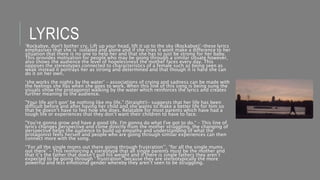 LYRICS‘Rockabye, don't bother cry, Lift up your head, lift it up to the sky (Rockabye)’-these lyrics
emphasises that she is isolated and alone and if she cries it wont make a difference to her
situation that there is no one to help her and that she has to just be strong for her baby.
This provides motivation for people who may be going through a similar situate however,
also shows the audience the level of hopelessness the mother faces every day. This
opposes the stereotypes connected to characteristics of a female such as being seen as
weak instead it portrays her as strong and determined and that though it is hard she can
do it on her own.
‘she works the nights by the water’ – associations of crying and sadness can be made with
the feelings she has when she goes to work. When this line of this song is being sung the
visuals show the protagonist walking by the water which reinforces the lyrics and creates
further meaning to the audience.
"Your life ain't gon' be nothing like my life." (Straight!)- suggests that her life has been
difficult before and after having her child and she wants to make a better life for him so
that he doesn’t have to feel how she does. Relatable for most parents which have had a
tough life or experiences that they don’t want their children to have to face.
"You're gonna grow and have a good life. I'm gonna do what I've got to do.“ – This line of
lyrics changes perspective and come directly from the mother struggling, the changing of
perspective helps the audience to build up empathy and understanding of what the
protagonist feels herself and people who are going through similar experiences can then
connect more with the song.
‘’For all the single moms out there going through frustration’’, “for all the single mums
out there” – This reinforcing a stereotype that all single parents must be the mother and
that it’s the father that doesn’t pull his weight and if there is single fathers they aren’t
expected to be going through ‘ frustration’ because they are stereotypically the more
powerful and less emotional gender whereby they aren’t seen to be struggling.
 