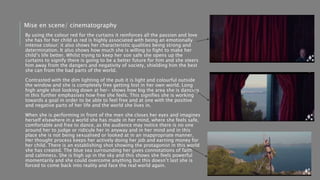 By using the colour red for the curtains it reinforces all the passion and love
she has for her child as red is highly associated with being an emotionally
intense colour; it also shows her characteristic qualities being strong and
determination. It also shows how much she is willing to fight to make her
child’s life better. Whilst trying to keep her son safe she opens up the
curtains to signify there is going to be a better future for him and she steers
him away from the dangers and negativity of society, shielding him the best
she can from the bad parts of the world.
Contrasted with the dim lighting of the pub it is light and colourful outside
the window and she is completely free getting lost in her own world. Long
high angle shot looking down at her- shows how big the area she is dancing
in this further emphasises how free she feels. This signifies she is working
towards a goal in order to be able to feel free and at one with the positive
and negative parts of her life and the world she lives in.
When she is performing in front of the men she closes her eyes and imagines
herself elsewhere in a world she has made in her mind, where she feels safe,
comfortable and free to dance, as the audience may notice there is no one
around her to judge or ridicule her in anyway and in her mind and in this
place she is not being sexualised or looked at in an inappropriate manner.
Her thought process keeps her actively doing her job and earning money for
her child. There is an establishing shot showing the protagonist in this world
she has created. The blue sea surrounding her gives connotations of faith
and calmness. She is high up in the sky and this shows she feels powerful
momentarily and she could overcome anything but this doesn’t last she is
forced to come back into reality and face the real world again.
Mise en scene/ cinematography
 