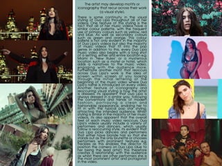 The artist may develop motifs or
iconography that recur across their work
(a visual style).
	
There is some continuity in the visual
styling of Dua Lipa throughout all of her
videos. One feature of this styling is the
fact that all of her music videos have a
similar colour pallette, with the frequent
use of primary colours such as yellow, red
and blue. As well as secondary colours
such as green and orange. This colour
pallete is not only evident in the majority
of Dua Lipa’s videos but also the majority
of music videos that fit into the pop
genre. In addition to this, every Dua Lipa
music video also begins with a long shot
of a setting, either and entire location e.g.
Miami in ‘New Rules’ or a mysterious
location such as a motel or hotel, which
adds a narratives to the music video,
engaging with the audience more.
Furthermore another motif that reoccurs
across Dua Lipa’s work is the idea of
screen within screen of you looking
through the initial lettering at the
beginning of the music video where Dua
Lipa’s name is introduced on every video.
Another feature of iconography and
reoccurring visual styling is how the artist
is dressed, its apparent that Dua Lipa is
always dressed in a similar way, following
the conventions and trends of modern
f a s h i o n , p o r t r a y i n g a c l e a n a n d
fashionable appearance, enabling her to
fit in with the typical pop star styling,
attracting the intended audience. Whilst
styling is similar in the majority of her music
videos, its also apparent that the overall
feel of each music video reoccurs, Dua
Lipa’s videos usually include a variety of
performers and dancers, which usually
follow a reoccurring style, its evident that
Dua Lipa picks dancers and performers
that either have blonde hair so that she
stands out as the only brunette or chooses
performers with prominent features e.g.
freckles as this enables the director to
position the camera on Dua Lipa (due to
her being the lead artist) this therefore
creates a relationship with the audience
as whilst there are other performers she is
the most prominent artist and protagonist
in the video.
 