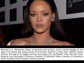 Rihanna is a Barbarian singer, songwriter and actress, who’s career began at the
age of 15 where she sang covers of Emotions- Destiny’s child, Hero- Mariah Carey.
And by the age of 16, began writing two tracks ‘Pon de Replay’ and ‘The Last Time’.
Rihanna has received 8 Grammy Awards, 12 Billboard Music Awards, 12 American
Music Awards and 8 People’s choice awards.
 