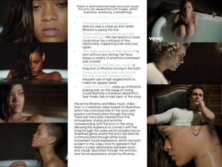 There’s a relationship between lyrics and visuals.
The lyrics are represented with images. (either
illustrative, amplifying, contradicting).
	
•  ‘If you dare come a little closer’-
director uses a close-up shot whilst
Rihanna is saying this line
•  ‘Round and around and around and
around we go’- tilts her head in a circle,
could show the confusion of the
relationship, happening over and over
again.
•  ‘Not really sure how to feel about it’- a
shot without any miming, her face
shows a variety of emotions (confused,
sad, scared)
•  ‘Something in the way you move’- a
long shot of Rihanna moving in the bath
•  ‘Funny you’re the broken one, but I’m
the only one who needed saving’-
frequent use of high angled shots to
make her appear weak
•  ‘I want you to stay’- close up of Rihanna
looking sad, on the verge of crying.
Could illustrate a breakup/ separation,
tear finally falls on last beat of the song.
The entire Rihanna and Mikky music video ’
Stay’ is a narrative video based on illustrative
which has connoted links to the lyrics and
passion communicated through the song.
There are many links created from the
atmosphere, styling and emotion
corresponding with the lyrics in the song,
allowing the audience to connect with the
song through the video which possibly has an
amplified genre where the lyrics are directly
communicated through either body
movement facial expressions, which are both
evident in the video. And its apparent that
there’s a clear relationship between lyrics
and visuals, illustrated through the emotion
and facial expressions, shown by Rihanna.	
 