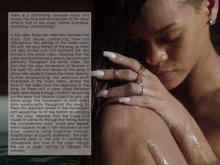 There is a relationship between music and
visuals. The tone and atmosphere of the visual
reflects that of the music. (either illustrative,
amplifying, contradicting).
In this video there are clear links between the
music and visuals, connecting tone and
atmosphere. The editing of the music video
fits with the slow tempo of the song as there
are very limited cuts and locations are also
limited in the entire video, meaning that the
calm, emotional mood is able to be continued
perfectly throughout the entire video. The
fact that the slow movements of Rihanna in
the bath fits with the tempo of the song, it
allows the visuals to match the music directly,
further emphasizing the emotion both
characters in the music video, setting the
tone of the video from the beginning of the
song. As there isn’t a clear visual between
music and visuals through constant lip syncing
(on the basis that Rihanna doesn’t lip sync the
entire song), the movements of both artists
form synchronicity throughout the song. As
there are apparent breaks in the movements
and sequences to fit the rhythm an phrasing
of the song, meaning that the music and
visuals fit perfectly through the timing, linking
the contradictory lyrics ‘round and around’
which appears to be a fast movement an the
slow, calming song together through
amplification and partly illustration. The mise-
en-scene plays a vital part in creating the
atmosphere and tone of the video through
the use of bright lighting to highlight the
emotion.
 