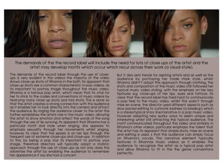 The demands of the the record label will include the need for lots of close ups of the artist and the
artist may develop motifs which occur which recur across their work (a visual style).
	
The demands of the record label through the use of close-
ups is very evident in this videos the majority of the video
shows close-up shots of Rihanna in the bath. Its apparent that
close up shots are a common characteristic in pop videos, as
its important to portray image throughout the music video,
Rihanna is a famous pop artist, which mean that its vital for
her to stick to the codes and conventions of music videos by
featuring many close up shots and mid shots. This is done so
that the artist creates a strong connection with the audience
as it enables her to look directly into the camera and attract
the audience. By ringing the audience closer to the artist this
further establishes the artists role in the music video, allowing
the artist to show emotion and reflect the words of the song
through the use of lip syncing. Its apparent that Rihanna has a
particular motif and style when singing, she appears to
emphasis sexuality through her movements whilst singing,
however its clear that the epasis is on her lips through the
frequent use of extreme close-ups and close-ups. In addition
to this, by being a pop star its important to portray your
image, therefore directors will typically adopt a stylistic
approach through the use of close ups as not only does this
advertise the artist by enabling the audience to remember
her appearance if say she had a concert.
But it also sets trends for aspiring artists and as well as the
audience by portraying her trade mark style, whilst
Rihanna didn't’t adopt this approach through clothing, the
shots and composition of the music video still followed her
typical music video styling, with the emphasis on her key
features e.g. close-ups of her lips, eyes and tattoos. Its
clear that the record label has tried hard to communicate
a pop feel to the music video, whilst this wasn’t through
mise en scene, the director used different aspects such as
slow paced editing to connote sadness (a breakup) which
is a stereotypical story line/narrative in a pop music video,
however adopting new quirky ways to seem unique and
interesting whilst still attracting the typical audience. The
motif communicated throughout this video and similarly in
Rihanna’s other videos, particular emphasis the talent that
the artist has. Its apparent that simple shots, mise en scene
and editing is used, s that the audience can simply focus
on Rihanna’s vocals. This narrative element typically
features in Rihannas music videos as it enables the
audience to recognize the artist as a typical pop artist
and allow Rihanna to fit in the the genre conventions
perfectly.
	
 