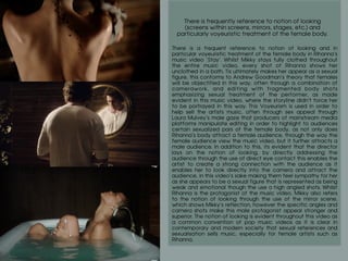 There is frequently reference to notion of looking
(screens within screens, mirrors, stages, etc.) and
particularly voyeuristic treatment of the female body.
	
There is a frequent reference to notion of looking and in
particular voyeuristic treatment of the female body in Rihanna’s
music video ‘Stay’. Whilst Mikky stays fully clothed throughout
the entire music video, every shot of Rihanna shows her
unclothed in a bath. Tis ultimately makes her appear as a sexual
figure, this conforms to Andrew Goodman’s theory that females
will be objectified in this way, often through a combination of
camerawork, and editing with fragmented body shots
emphasizing sexual treatment of the performer, as made
evident in this music video, where the storyline didn’t force her
to be portrayed in this way. This Voyeurism is used in order to
help sell the artists music, often through sex appeal through
Laura Mulvey’s male gaze that producers of mainstream media
platforms manipulate editing in order to highlight to audiences
certain sexualized pars of the female body, as not only does
Rihanna’s body attract a female audience, through the way the
female audience view the music video, but it further attracts a
male audience. In addition to this, its evident that the director
lays on the notion of looking, by directly addressing the
audience through the use of direct eye contact this enables the
artist to create a strong connection with the audience as it
enables her to look directly into the camera and attract the
audience, in this video’s sake making them feel sympathy for her
as she appears to be a sexual figure that is represented as being
weak and emotional though the use o high angled shots. Whilst
Rihanna is the protagonist of the music video, Mikky also refers
to the notion of looking through the use of the mirror scene,
which shows Mikky’s reflection, however the specific angles and
camera shots make this male protagonist appear stronger and
superior. The notion of looking is evident throughout this video as
a common convention of pop music videos as it is clear in
contemporary and modern society that sexual references and
sexualisation sells music, especially for female artists such as
Rihanna.
 