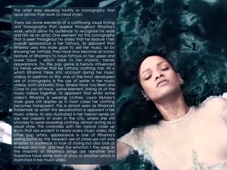 The artist may develop motifs or iconography that
recur across their work (a visual style).
There are some elements of a continuing visual styling
and iconography that appear throughout Rihanna’s
work, which allow his audience to recognize his work
and him as an artist. One element for this iconography
that is seen throughout his video that he feature I hsis
overall appearance is her tattoos, its apparent that
Rihanna uses the male gaze to sell her music, so by
showing her tattoos, they have now become an iconic
feature of Rihanna’s to have tattoos on her upper and
lower back , which adds to her stylistic, trendy
appearance, for the pop genre is heavily influenced
by trends whether that be tattoos, clothing, hair. All o
which Rihanna takes into account during her music
videos. In addition to this, one of the most developed
use of iconography is the use of water in her music
videos, both Umbrella, Stay, Where Have You Been and
Close to you all have water element, linking all of the
music videos together, its apparent that whilst some
video’s Rihanna is wearing clothes, Laura Mulvey’s
male gaze still applies as in most cases her clothing
becomes transparent, this is almost seen as Rihanna’s
trademark as whilst this sexualisation is apparent n her
music videos, its also illustrated in her fashion sense on
say red carpets of even in the city, where she still
chooses to wear revealing clothing, almost acting as a
visual style. This coincides with her typical close up
shots that are evident in nearly every music video, like
other pop artists, appearance is one of Rihanna’s
selling points so the frequent use of close-ups not only
enables to audience to look at styling but also look at
makeup and hair, and feel the emotion f the song as
the majority of Rihanna’s songs are narrative and
therefore have some form of story or emotion which is
illustrated in her music video.
 
