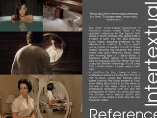 There are often intertextual reference
(to films, TV programmes, other music
videos etc.)
	
The main intertextual reference in
Rihanna’s music video ‘Stay’ is the
apparent reference to the typical bath
scene in Pretty Woman, the grand bath is
evident in both the film and Rihanna’s
music video, showing evidence of this
reference. In addition to this a similar
colour pattern is evident in both of these
videos, showing the influence the entire
scene had upon Rihanna’s music video,
both showing signs of a Sepia effect to
emphasis either ageing or in Rihanna’s
sake to empasise emotion. Whilst the filter
connotes different meanings, it’s still clear
that a similar effect is been used in both
clips.
In addition to this, there is also a
intertextual reference to the film ‘Cat on a
Hot tin Roof’, where the famous mirror
scene is shown, this is also evident in ‘Stay’
when Mikky Ekko looks in to the mirror at
the end of the video. There is a clear
intertextual reference with not only the
composition of these two shots, but also
the chosen mirror décor, which also
appear to be similar in both the film and
the music video
 