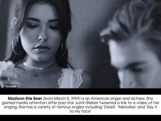 Madison Elle Beer (born March 5, 1999) is an American singer and actress. She
gained media attention after pop star Justin Bieber tweeted a link to a video of her
singing. She has a variety of famous singles including ‘Dead’, ‘Melodies’ and ‘Say it
to my face’
 