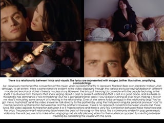 There is a relationship between lyrics and visuals. The lyrics are represented with images. (either illustrative, amplifying,
contradicting).
As I previously mentioned the convention of this music video is predominantly to represent Madison Beer in an idealistic fashion. And
although, to an extent, there is some narrative evident in the video displayed through the various shots portraying Madison in different
moods and emotional states - there is no clear story. However, the lyrics of the song do correlate with the people featuring in the
shots. It is obvious from the lyrics that she is singing about a past or present relationship that is not in a good place, and she feels as
though she has dominance (‘too intimidating”) but he is going behind her back (“you’ve been running all over town, making a fool of
me now”) insinuating some amount of cheating in the relationship. Over all she seems to be unhappy in the relationship (e.g “You’ve
got me so frustrated”) and the video shows her talk directly to the partner (by using the first person singular personal pronoun “you” to
create personal synthetisation between her and the partner). However, there is no apparent correlation between visuals and these
lyrics. The video appears to transition between 4 or 5 main locations and there is very few correlation between these transitions and
the lyrics. The predominant relationship is between the beat of the song not the lyrics. This is commonly evident in pop genre music
videos as the real purpose is to make a fun, engaging and visually pleasing video for their audience opposed to creating a deeper
meaning by correlating the visuals with the lyrics.
 